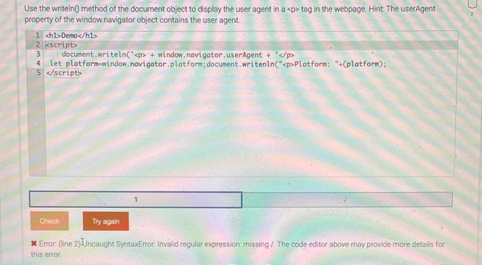 Use the writeln() method of the document object to display the user agent in a <p> tag in the webpage. Hint: The userAgent
property of the window.navigator object contains the user agent.
1 <h1>Demo</h1>
2 kscript>
3
document.writeln('<p> + window.navigator.userAgent + '</p>
4 let platform-window.navigator.platform;
5 </script>
document.writenln("<p>Platform: "+(platform);
Check
Try again
* Error: (line 2) Uncaught SyntaxError, Invalid regular expression: missing /. The code editor above may provide more details for
this error