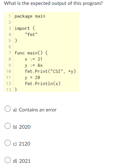 What is the expected output of this program?
1 package main
2
3 import (
"fmt"
4
5)
7 func main() {
x := 21
y := &x
fmt. Print("CSI", *y)
y = 20
fmt.println(x)
9
10
11
12
13 }
a) Contains an error
b) 2020
Oc) 2120
d) 2021