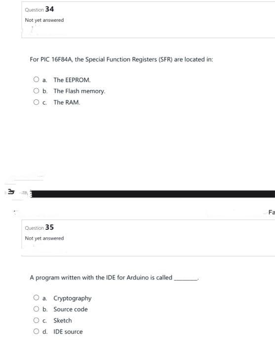 Question 34
Not yet answered
For PIC 16F84A, the Special Function Registers (SFR) are located in:
a. The EEPROM.
O b. The Flash memory.
O c. The RAM.
Question 35
Not yet answered
A program written with the IDE for Arduino is called,
a.
Cryptography
b. Source code
c. Sketch
O d. IDE source
Fa