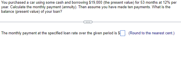 You purchased a car using some cash and borrowing $19,000 (the present value) for 53 months at 12% per
year. Calculate the monthly payment (annuity). Then assume you have made ten payments. What is the
balance (present value) of your loan?
The monthly payment at the specified loan rate over the given period is $
(Round to the nearest cent.)