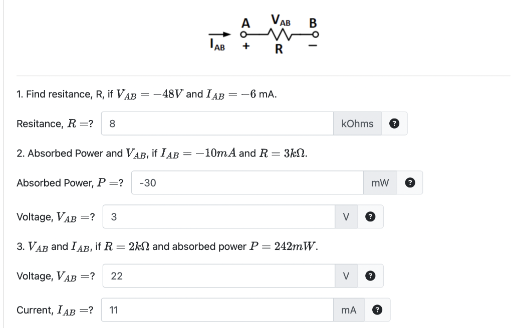 2. Absorbed Power and VAB, if I AB
Absorbed Power, P =? -30
1. Find resitance, R, if VAB= -48V and IAB = -6 mA.
Resitance, R =? 8
A
=
Current, IAB =? 11
+
VAB
R
-10mA and R = 3k.
B
Voltage, VAB =? 3
3. VAB and IAB, if R = 2k and absorbed power P = 242mW.
Voltage, VAB =? 22
kOhms
V
mA
mW