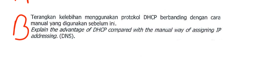 Terangkan kelebihan menggunakan protokol DHCP berbanding dengan cara
manual yang digunakan sebelum ini.
B
Explain the advantage of DHCP compared with the manual way of assigning IP
addressing. (DNS).