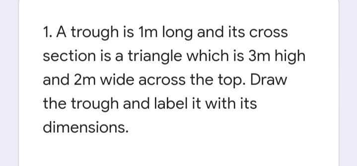 1. A trough is 1m long and its cross
section is a triangle which is 3m high
and 2m wide across the top. Draw
the trough and label it with its
dimensions.
