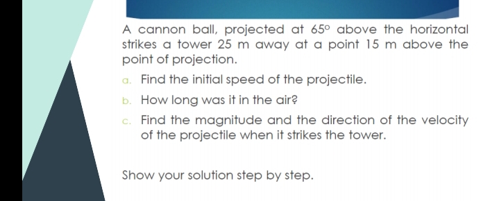 A cannon ball projected at 65° above the horizontal
strikes a tower 25 m away at a point 15 m above the
point of projection.
a. Find the initial speed of the projectile.
b. How long was it in the air?
c. Find the magnitude and the direction of the velocity
of the projectile when it strikes the tower.
Show your solution step by step.
