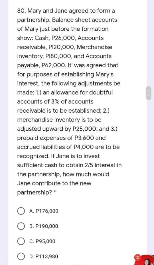 80. Mary and Jane agreed to form a
partnership. Balance sheet accounts
of Mary just before the formation
show: Cash, P26,000, Accounts
receivable, PI20,000, Merchandise
inventory, PI80,000, and Accounts
payable, P62,000. It' was agreed that
for purposes of establishing Mary's
interest, the following adjustments be
made: 1.) an allowance for doubtful
accounts of 3% of accounts
receivable is to be established; 2.)
merchandise inventory is to be
adjusted upward by P25,000; and 3.)
prepaid expenses of P3,600 and
accrued liabilities of P4,000 are to be
recognized. If Jane is to invest
sufficient cash to obtain 2/5 interest in
the partnership, how much would
Jane contribute to the new
partnership? *
O A. P176,000
B. P190,000
O C. P95,000
O D. P113,980
