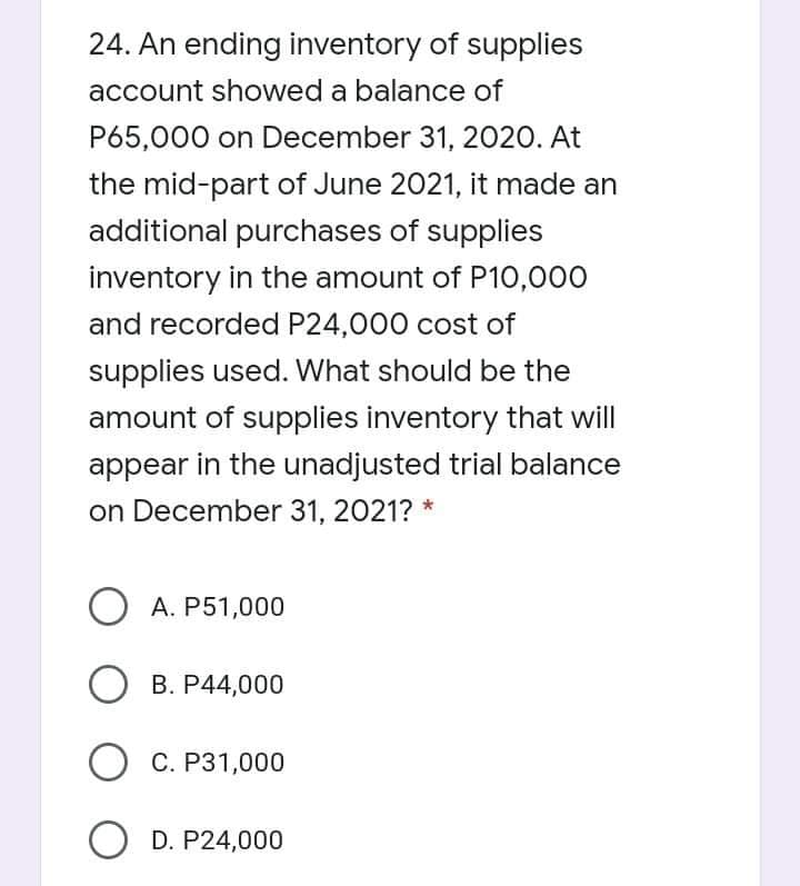 24. An ending inventory of supplies
account showed a balance of
P65,000 on December 31, 2020. At
the mid-part of June 2021, it made an
additional purchases of supplies
inventory in the amount of P10,000
and recorded P24,000 cost of
supplies used. What should be the
amount of supplies inventory that will
appear in the unadjusted trial balance
on December 31, 2021? *
O A. P51,000
О в. Р44,000
О С. Р31,000
O D. P24,000
