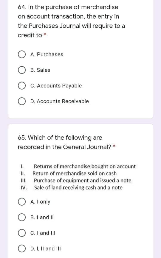 64. In the purchase of merchandise
on account transaction, the entry in
the Purchases Journal will require to a
credit to *
A. Purchases
B. Sales
C. Accounts Payable
O D. Accounts Receivable
65. Which of the following are
recorded in the General Journal? *
1.
Returns of merchandise bought on account
II. Return of merchandise sold on cash
III. Purchase of equipment and issued a note
Sale of land receiving cash and a note
A. I only
B. I and II
C. I and II
O D. I, Il and III
