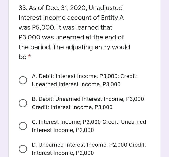 33. As of Dec. 31, 2020, Unadjusted
Interest Income account of Entity A
was P5,000. It was learned that
P3,000 was unearned at the end of
the period. The adjusting entry would
be *
A. Debit: Interest Income, P3,000; Credit:
Unearned Interest Income, P3,000
B. Debit: Unearned Interest Income, P3,000
Credit: Interest Income, P3,000
C. Interest Income, P2,000 Credit: Unearned
Interest Income, P2,000
D. Unearned Interest Income, P2,000 Credit:
Interest Income, P2,000
