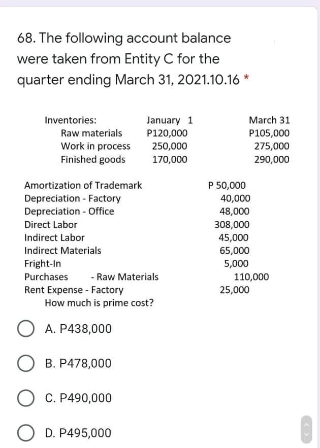 68. The following account balance
were taken from Entity C for the
quarter ending March 31, 2021.10.16 *
January 1
P120,000
Inventories:
March 31
Raw materials
P105,000
Work in process
Finished goods
250,000
275,000
170,000
290,000
Amortization of Trademark
P 50,000
40,000
48,000
Depreciation - Factory
Depreciation - Office
Direct Labor
308,000
Indirect Labor
45,000
Indirect Materials
65,000
5,000
Fright-In
Purchases
- Raw Materials
110,000
Rent Expense - Factory
How much is prime cost?
25,000
O A. P438,000
B. P478,000
O C. P490,000
O D. P495,000
