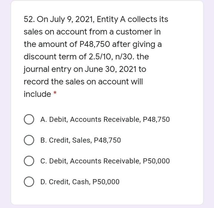 52. On July 9, 2021, Entity A collects its
sales on account from a customer in
the amount of P48,750 after giving a
discount term of 2.5/10, n/30. the
journal entry on June 30, 2021 to
record the sales on account will
include *
A. Debit, Accounts Receivable, P48,750
B. Credit, Sales, P48,750
C. Debit, Accounts Receivable, P50,000
O D. Credit, Cash, P50,000
