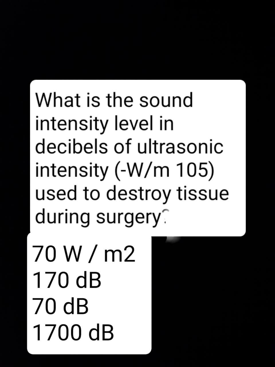 What is the sound
intensity level in
decibels of ultrasonic
intensity (-W/m 105)
used to destroy tissue
during surgery
70 W / m2
170 dB
70 dB
1700 dB
