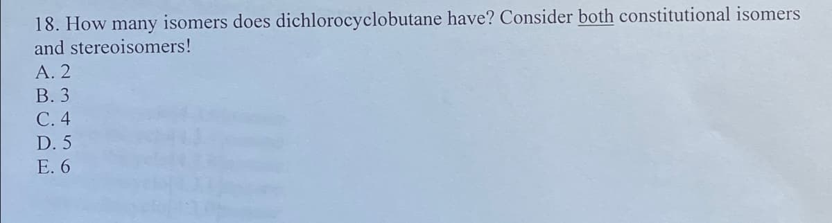 18. How many isomers does dichlorocyclobutane have? Consider both constitutional isomers
and stereoisomers!
A.2
B. 3
C. 4
D. 5
E. 6