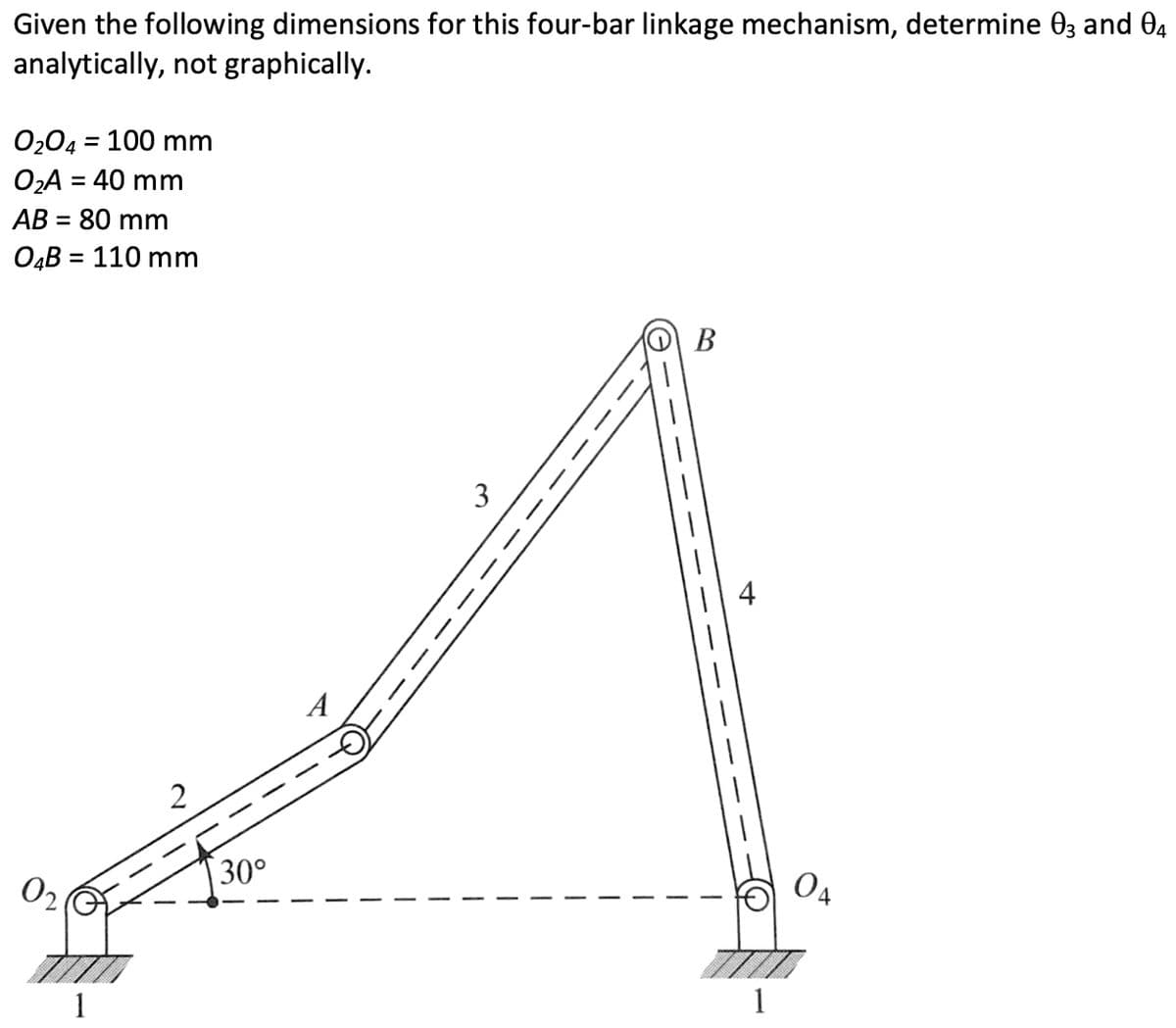 Given the following dimensions for this four-bar linkage mechanism, determine 03 and 04
analytically, not graphically.
0₂04 = 100 mm
O₂A = 40 mm
AB = 80 mm
O4B = 110 mm
1
2
30°
3
B
4
1
OA