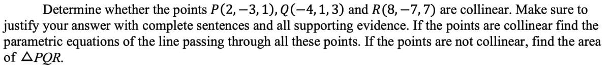 Determine whether the points P(2,-3,1), Q(-4,1,3) and R(8, –7,7) are collinear. Make sure to
justify your answer with complete sentences and all supporting evidence. If the points are collinear find the
parametric equations of the line passing through all these points. If the points are not collinear, find the area
of APQR.
