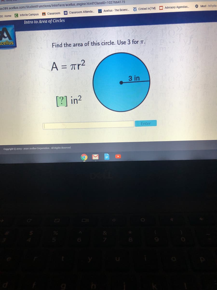 min289.acellus.com/StudentFunctions/Interface/acellus_engine.html?ClassID=1027664175
00: Home C Infinite Campus A Classroom
E Classroom Attenda.
A Acellus - The Scienc.
Ci Cirkled in(TM)
Advisory Agendas.
O Meet - hif-yitc
Intro to Area of Circles
cellus
Find the area of this circle. Use 3 for T.
m:
A = Tr2
%3D
3 in
[?] in2
Enter
Copyright ©2003-2020 Acellus Corporation. All Rights Reserved.

