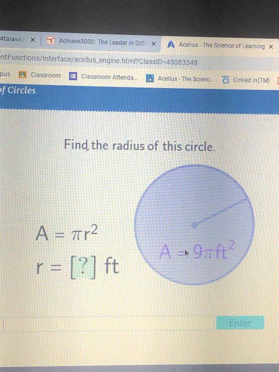 4talavaz X
Achieve3000: The Leader in Diffe x
A Acellus - The Science of Learning x
entFunctions/Interface/acellus_engine.html?ClassID=45083348
pus
BClassroom
Classroom Attenda.
!!
A Acellus - The Scienc.
CI Cirkled in(TM)
of Circles
Find the radius of this circle.
A = ar²
%3D
A +9nft?
r = [?] ft
Enter
