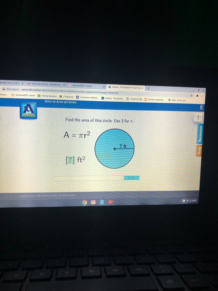 Mawae The Full Scho x
M Unity Day Activity - 2024talavaz x
Achieve3000: Lesson
A Acelus - The Science of Learning x
A Not secure admin289.acellus.com/StudentFunctions/interface/acellus engine.htm?classiD=45083348
talava.
E Achieve3000: Home C Intinite Campus A Classroom O Classroom Atenda.
A Acellus - The Scienc
ai Cirkled in(TM) O Advisory Agendas
O Meet - hif yitcgdz
Intro to Area of Circles
Acellus
Find the area of this circle. Use 3 for 7.
A = Ar?
%3D
7 ft
[?] ft2
Enter
Copyright©2009 - 2020 lcelhs Corporation. All Rights Reserved.
O v 8:03
Help Resources
