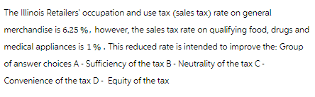 The Illinois Retailers' occupation and use tax (sales tax) rate on general
merchandise is 6.25 %, however, the sales tax rate on qualifying food, drugs and
medical appliances is 1%. This reduced rate is intended to improve the: Group
of answer choices A - Sufficiency of the tax B- Neutrality of the tax C-
Convenience of the tax D- Equity of the tax