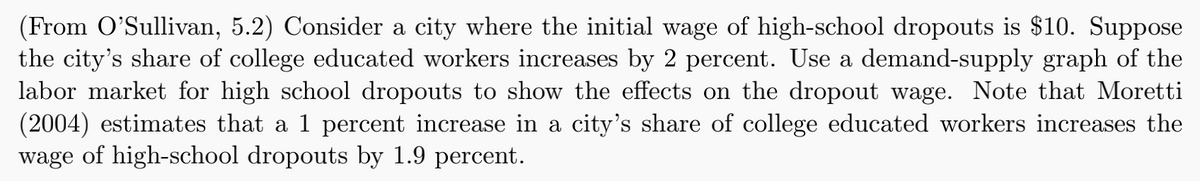 (From O'Sullivan, 5.2) Consider a city where the initial wage of high-school dropouts is $10. Suppose
the city's share of college educated workers increases by 2 percent. Use a demand-supply graph of the
labor market for high school dropouts to show the effects on the dropout wage. Note that Moretti
(2004) estimates that a 1 percent increase in a city's share of college educated workers increases the
wage of high-school dropouts by 1.9 percent.