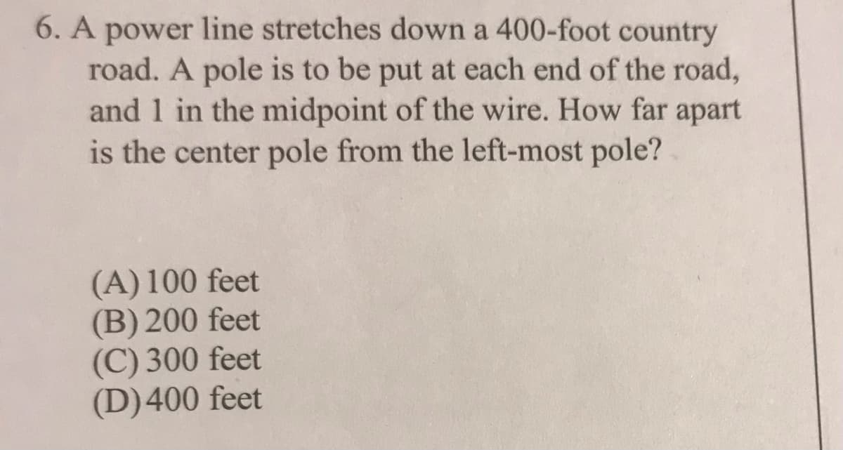 6. A power line stretches down a 400-foot country
road. A pole is to be put at each end of the road,
and 1 in the midpoint of the wire. How far apart
is the center pole from the left-most pole?
(A) 100 feet
(B) 200 feet
(C) 300 feet
(D)400 feet
