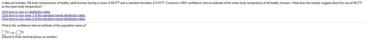 A data set includes 106 body temperatures of healthy adult humans having a mean of 98.9°F and a standard deviation of 0.63°F. Construct a 99% confidence interval estimate of the mean body temperature of all healthy humans. What does the sample suggest about the use of 98.6°F
as the mean body temperature?
Click here to view a t distribution table.
Click here to view page 1 of the standard normal distribution table,
Click here to view page 2 of the standard normal distribution table,
What is the confidence interval estimate of the population mean p?
O'F<u<O°F
(Round to three decimal places as needed.)
