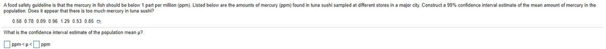 A food safety guideline is that the mercury in fish should be below 1 part per million (ppm). Listed below are the amounts of mercury (ppm) found in tuna sushi sampled at different stores in a major city. Construct a 99% confidence interval estimate of the mean amount of mercury in the
population. Does it appear that there is too much mercury in tuna sushi?
0.58 0.78 0.09 0.96 1.29 0.53 0.85 D
What is the confidence interval estimate of the population mean u?
ppm <u< ppm
