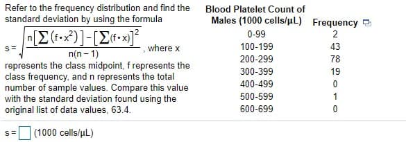 Refer to the frequency distribution and find the
standard deviation by using the formula
Blood Platelet Count of
Males (1000 cells/µL) Frequency
0-99
2
s =
,where x
100-199
43
n(n - 1)
represents the class midpoint, f represents the
class frequency, and n represents the total
number of sample values. Compare this value
with the standard deviation found using the
original list of data values, 63.4.
200-299
78
300-399
19
400-499
500-599
1
600-699
s= (1000 cells/uL)
%3D
