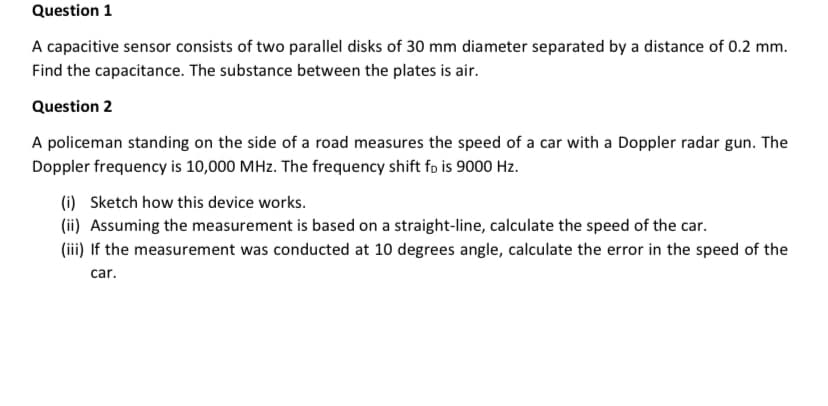 Question 1
A capacitive sensor consists of two parallel disks of 30 mm diameter separated by a distance of 0.2 mm.
Find the capacitance. The substance between the plates is air.
Question 2
A policeman standing on the side of a road measures the speed of a car with a Doppler radar gun. The
Doppler frequency is 10,000 MHz. The frequency shift fo is 9000 Hz.
(i) Sketch how this device works.
(ii) Assuming the measurement is based on a straight-line, calculate the speed of the car.
(iii) If the measurement was conducted at 10 degrees angle, calculate the error in the speed of the
car.
