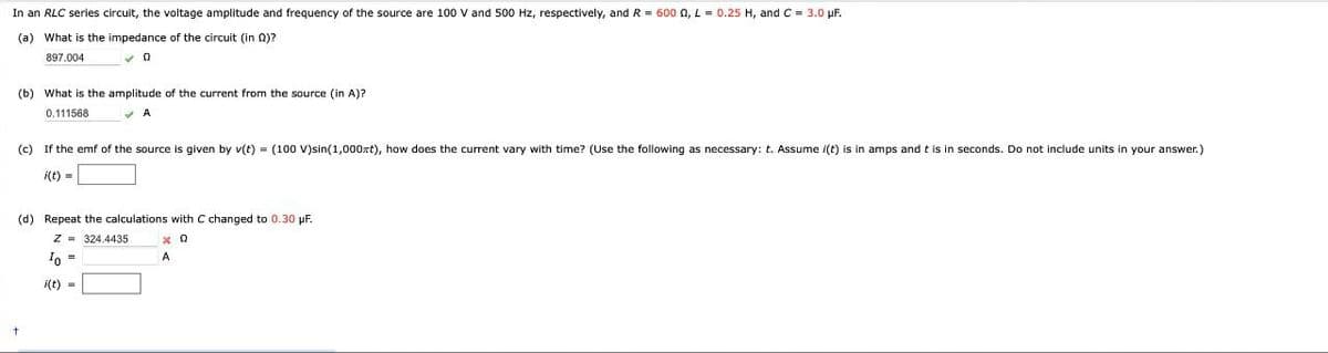 In an RLC series circuit, the voltage amplitude and frequency of the source are 100 V and 500 Hz, respectively, and R = 600 Q, L = 0.25 H, and C = 3.0 μF.
(a) What is the impedance of the circuit (in )?
897.004
0
(b) What is the amplitude of the current from the source (in A)?
0.111568
A
(c) If the emf of the source is given by v(t) = (100 V)sin(1,000xt), how does the current vary with time? (Use the following as necessary: t. Assume i(t) is in amps and t is in seconds. Do not include units in your answer.)
i(t) =
(d) Repeat the calculations with C changed to 0.30 μF.
Z 324.4435
Io =
i(t)
-
x 0
A