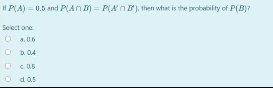 If P(A) = 0.5 and P(ANB) = P(A'n B'), then what is the probability of P(B)?
Select one:
a. 0.6
b. 0.4
c. 0.8
d. 0.5