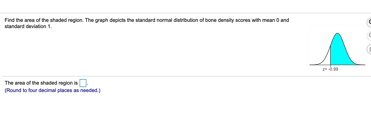 **Understanding the Area Under the Standard Normal Distribution**

**Problem Statement:**
Find the area of the shaded region. The graph depicts the standard normal distribution of bone density scores with mean 0 and standard deviation 1.

**Graph Analysis:**
The graph accompanying the problem is a bell-shaped curve representing the standard normal distribution. The shaded region under the curve is to the right of the z-score of -0.99.

**Calculation:**
The area of the shaded region is ____. 
(Round to four decimal places as needed.)

**Graph Explanation:**
The graph provided shows a normal distribution curve with the mean (µ) at 0 and a standard deviation (σ) of 1. This type of graph is commonly known as a bell curve due to its shape. The shaded area under the curve to the right of the z-score of -0.99 represents the probability or portion of the data that lies beyond this z-score.

To find the area (probability) of the shaded region, one would typically look up the cumulative area corresponding to the z-score in the standard normal distribution table, or use a computational tool specialized in statistical functions. The result should be rounded to four decimal places for precision, as requested.

This problem is a common exercise in understanding and interpreting the standard normal distribution, its uses in statistics, and its representation of data probabilities.