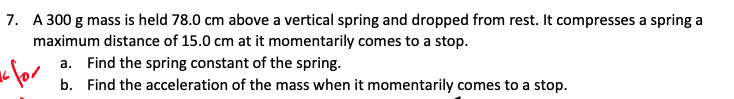 7. A 300 g mass is held 78.0 cm above a vertical spring and dropped from rest. It compresses a spring a
maximum distance of 15.0 cm at it momentarily comes to a stop.
a. Find the spring constant of the spring.
b. Find the acceleration of the mass when it momentarily comes to a stop.
