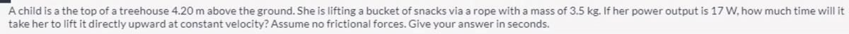 A child is a the top of a treehouse 4.20 m above the ground. She is lifting a bucket of snacks via a rope with a mass of 3.5 kg. If her power output is 17 W, how much time will it
take her to lift it directly upward at constant velocity? Assume no frictional forces. Give your answer in seconds.
