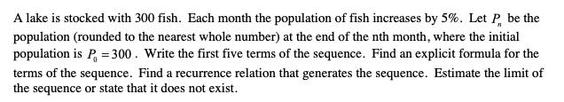 A lake is stocked with 300 fish. Each month the population of fish increases by 5%. Let P, be the
population (rounded to the nearest whole number) at the end of the nth month, where the initial
population is P, = 300. Write the first five terms of the sequence. Find an explicit formula for the
terms of the sequence. Find a recurrence relation that generates the sequence. Estimate the limit of
the sequence or state that it does not exist.
