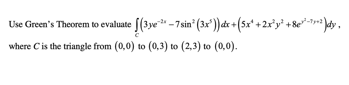 Use Green's Theorem to evaluate |(3ye
* - 7sin (3x')) dx +(sx" +2x*y* +8e*-y3\dy,
where C is the triangle from (0,0) to (0,3) to (2,3) to (0,0).
