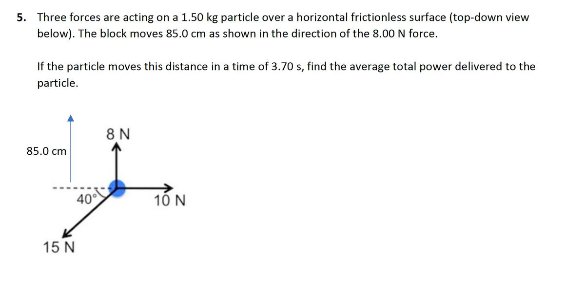 5. Three forces are acting on a 1.50 kg particle over a horizontal frictionless surface (top-down view
below). The block moves 85.0 cm as shown in the direction of the 8.00 N force.
If the particle moves this distance in a time of 3.70 s, find the average total power delivered to the
particle.
8 N
85.0 cm
40°
10 N
15 N
