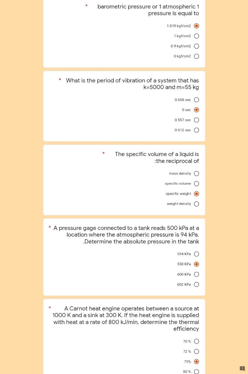 barometric pressure or 1 atmospheric 1
pressure is equal to
1.019 kgf/cm2 O
1 kgf/cm2 O
0.9 kgf/cm2 O
0 kgf/cm2 O
* What is the period of vibration of a system that has
k=5000 and m=55 kg
0.658 sec
0 sec O
0.557 sec C
0.612 sec
The specific volume of a liquid is
:the reciprocal of
mass density
specific volume
specific weight O
weight density
* A pressure gage connected to a tank reads 500 kPa at a
location where the atmospheric pressure is 94 kPa.
.Determine the absolute pressure in the tank
594 KPa O
550 KPa
600 KPa
602 KPa
A Carnot heat engine operates between a source at
1000 K and a sink at 300 K. If the heat engine is supplied
with heat at a rate of 800 kJ/min, determine the thermal
efficiency
70%
72%
75%
80%
OO