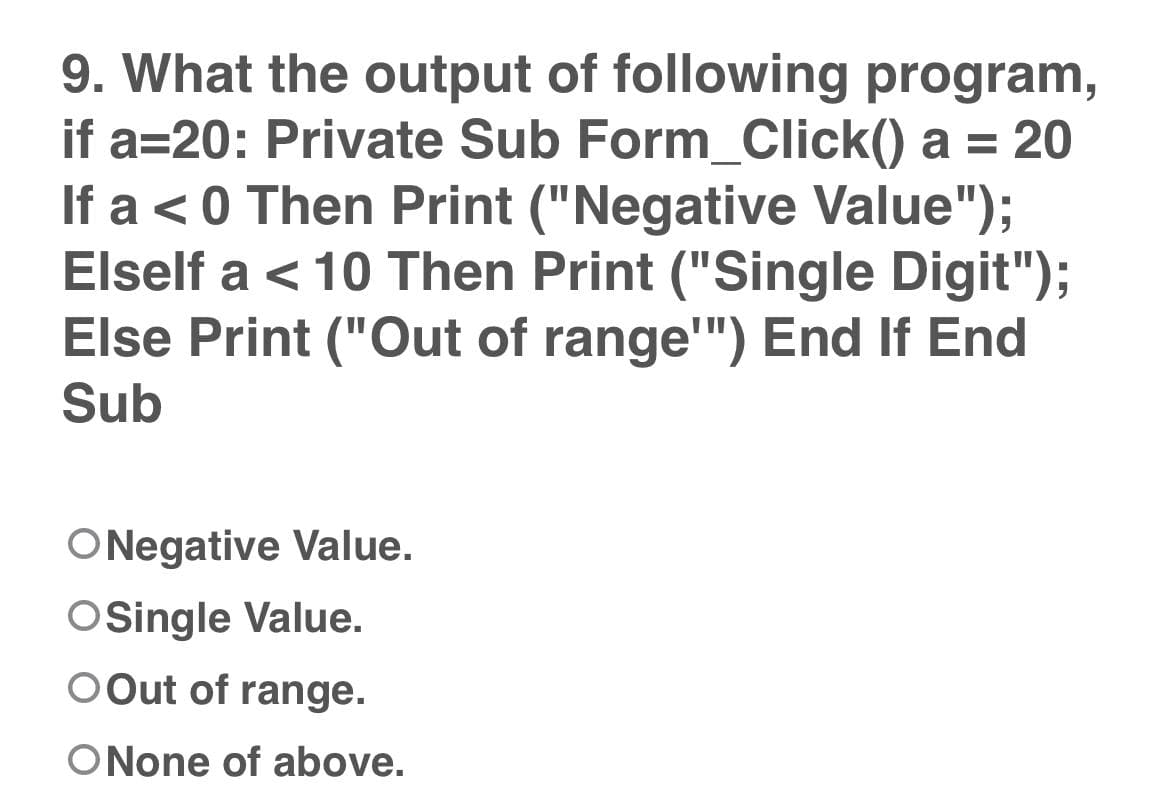 9. What the output of following program,
if a=20: Private Sub Form_Click() a = 20
If a < 0 Then Print ("Negative Value");
Elself a < 10 Then Print ("Single Digit");
Else Print ("Out of range"") End If End
Sub
ONegative Value.
OSingle Value.
OOut of range.
O None of above.