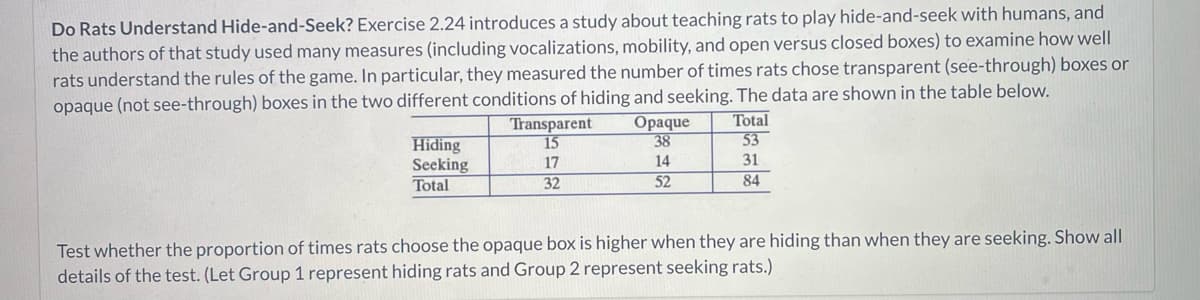 Do Rats Understand Hide-and-Seek? Exercise 2.24 introduces a study about teaching rats to play hide-and-seek with humans, and
the authors of that study used many measures (including vocalizations, mobility, and open versus closed boxes) to examine how well
rats understand the rules of the game. In particular, they measured the number of times rats chose transparent (see-through) boxes or
opaque (not see-through) boxes in the two different conditions of hiding and seeking. The data are shown in the table below.
Hiding
Seeking
Total
Transparent
15
17
32
Opaque
38
14
52
Total
53
31
84
Test whether the proportion of times rats choose the opaque box is higher when they are hiding than when they are seeking. Show all
details of the test. (Let Group 1 represent hiding rats and Group 2 represent seeking rats.)