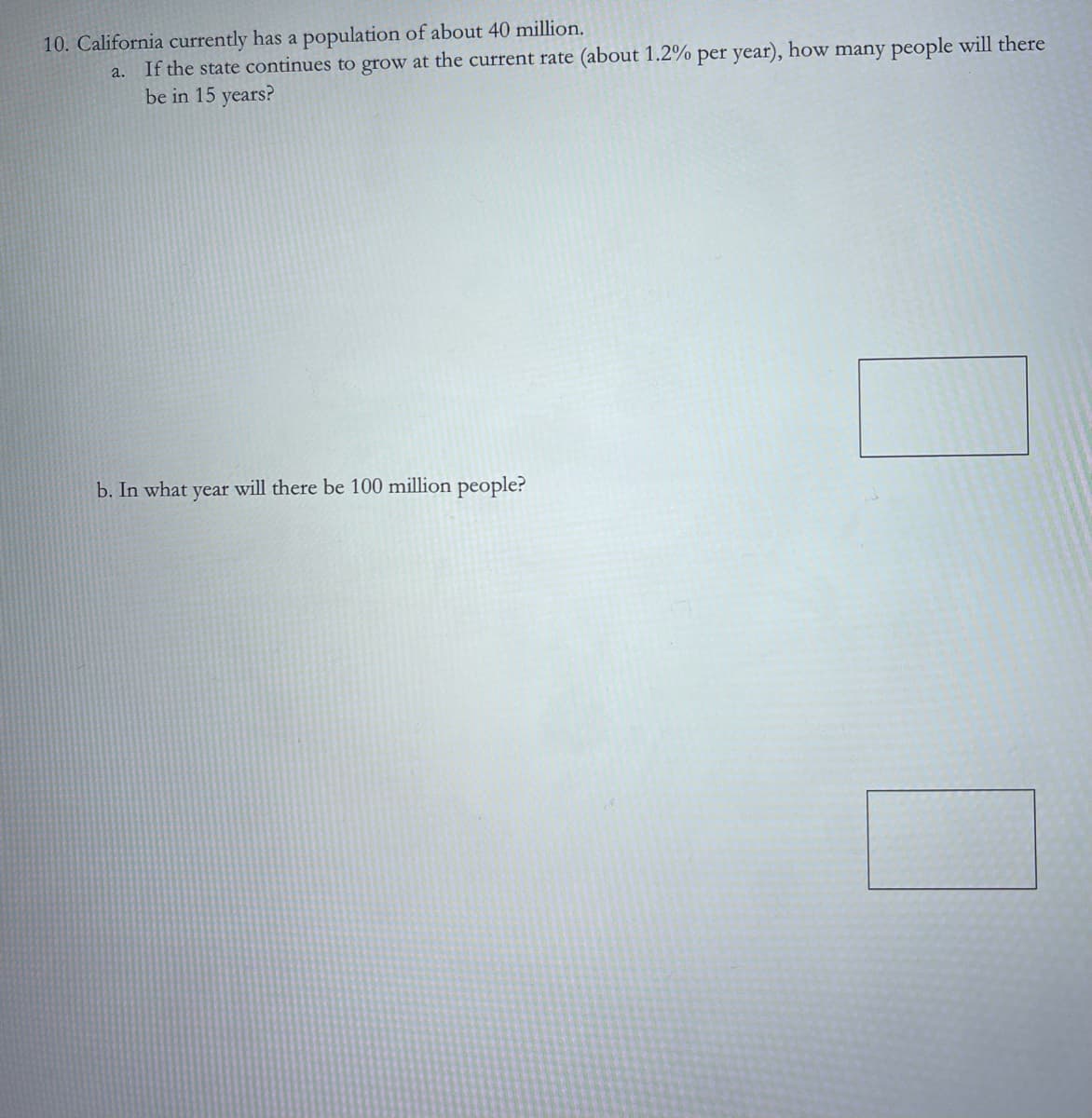 10. California currently has a population of about 40 million.
a.
If the state continues to grow at the current rate (about 1.2% per year), how many people will there
be in 15 years?
b. In what year will there be 100 million people?