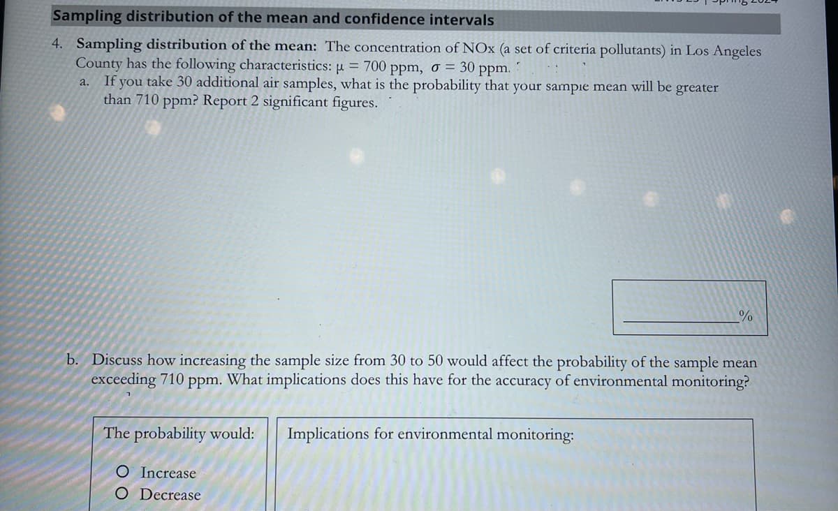 Sampling distribution of the mean and confidence intervals
4. Sampling distribution of the mean: The concentration of NOx (a set of criteria pollutants) in Los Angeles
County has the following characteristics: µ = 700 ppm, σ = 30 ppm.
a. If you take 30 additional air samples, what is the probability that your sample mean will be greater
than 710 ppm? Report 2 significant figures.
%
b. Discuss how increasing the sample size from 30 to 50 would affect the probability of the sample mean
exceeding 710 ppm. What implications does this have for the accuracy of environmental monitoring?
The probability would:
O Increase
Implications for environmental monitoring:
O Decrease