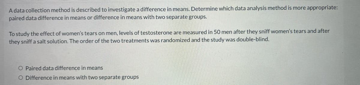 A data collection method is described to investigate a difference in means. Determine which data analysis method is more appropriate:
paired data difference in means or difference in means with two separate groups.
To study the effect of women's tears on men, levels of testosterone are measured in 50 men after they sniff women's tears and after
they sniff a salt solution. The order of the two treatments was randomized and the study was double-blind.
O Paired data difference in means
O Difference in means with two separate groups