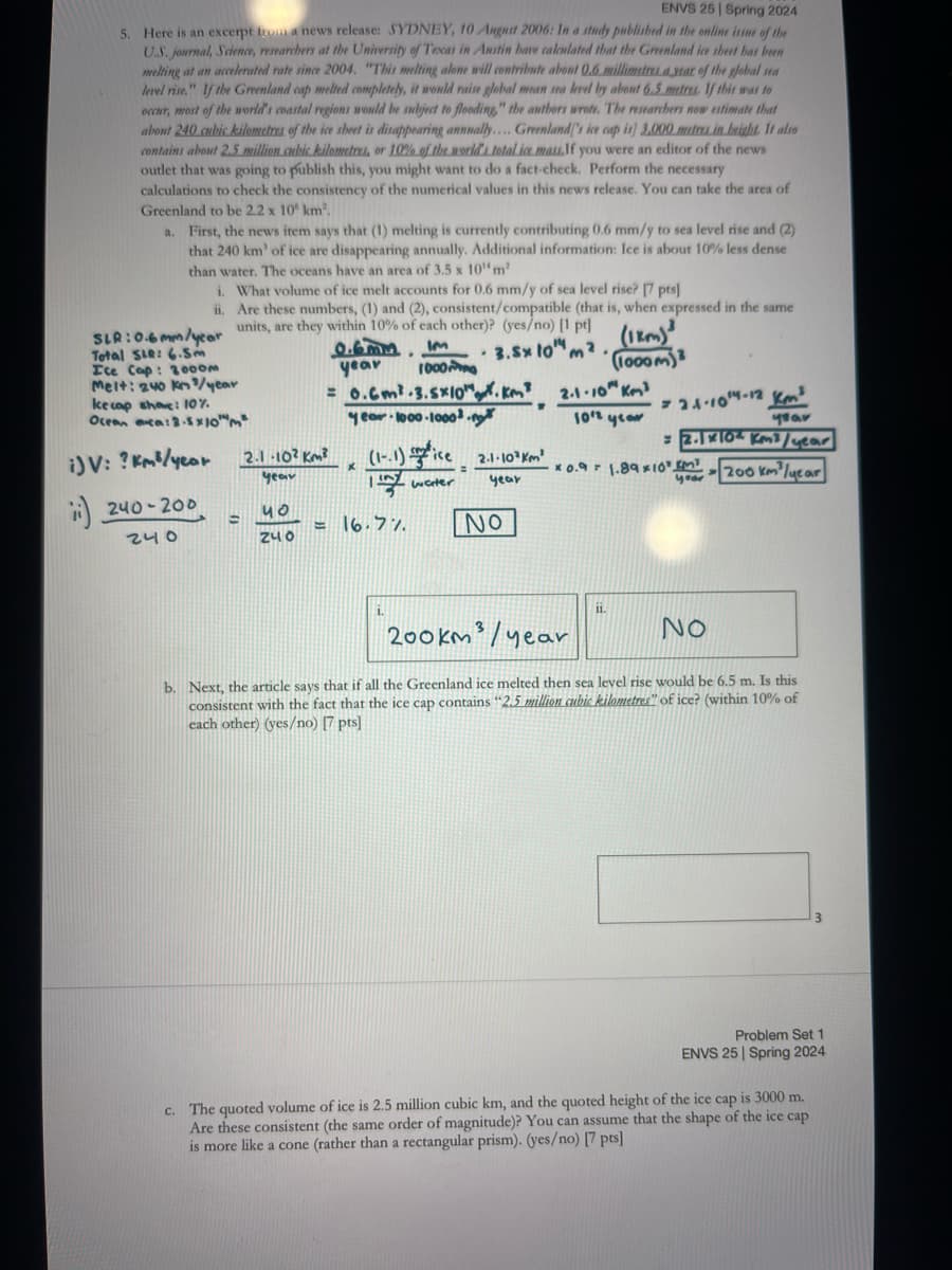 ENVS 25 Spring 2024
5. Here is an excerpt from a news release: SYDNEY, 10 August 2006: In a study published in the online issue of the
U.S. journal, Science, researchers at the University of Texas in Austin have calculated that the Greenland ice sheet has been
melting at an accelerated rate since 2004. "This melting alone will contribute about 0.6 millimetres a year of the global sea
level rise." If the Greenland cap melted completely, it would raise global mean sea level by about 6.5 metres. If this was to
occur, most of the world's coastal regions would be subject to flooding," the authors wrote. The researchers now estimate that
about 240 cubic kilometres of the ice sheet is disappearing annually.... Greenland's ice cap is] 3.000 metres in height. It also
contains about 2.5 million cubic kilometres, or 10% of the world's total ice mass.If you were an editor of the news
outlet that was going to publish this, you might want to do a fact-check. Perform the necessary
calculations to check the consistency of the numerical values in this news release. You can take the area of
Greenland to be 2.2 x 10 km²
a. First, the news item says that (1) melting is currently contributing 0.6 mm/y to sea level rise and (2)
that 240 km' of ice are disappearing annually. Additional information: Ice is about 10% less dense
than water. The oceans have an area of 3.5 x 104 m²
i.
ii.
SLR:0.6mm/year
Total SLR: 6.5m
Ice Cap: 2000m
Melt: 240 kn/year
ke cap showe: 10%
Ocean ca: 3.5x10
i) V: ? km³/year
240-200
240
=
What volume of ice melt accounts for 0.6 mm/y of sea level rise? [7 pts]
Are these numbers, (1) and (2), consistent/compatible (that is, when expressed in the same
units, are they within 10% of each other)? (yes/no) [1 pt]
•
0.6mm IM
year
1000
= 0.6m³.3.5x10".km³
year 1000-1000³.n
2.1-1014-12 km³
=2.1x10 km³/year
year
.
3.Sx to"
(180)³
(1000m)
2.1.10" km³
1012 year
x
(1-1) ice 2.1-103 km
=
year
x0.9 1.89x10 KM
water
year
year
200 km³/year
40
=16.7%
NO
240
2.1-102 Km²
1.
200km/year
NO
b. Next, the article says that if all the Greenland ice melted then sea level rise would be 6.5 m. Is this
consistent with the fact that the ice cap contains "2.5 million cubic kilometres" of ice? (within 10% of
each other) (yes/no) [7 pts]
3
Problem Set 1
ENVS 25 Spring 2024
c. The quoted volume of ice is 2.5 million cubic km, and the quoted height of the ice cap is 3000 m.
Are these consistent (the same order of magnitude)? You can assume that the shape of the ice cap
is more like a cone (rather than a rectangular prism). (yes/no) [7 pts]