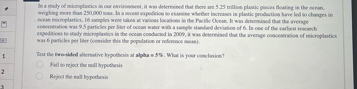 1
2
3
In a study of microplastics in our environment, it was determined that there are 5.25 trillion plastic pieces floating in the ocean,
weighing more than 250,000 tons. In a recent expedition to examine whether increases in plastic production have led to changes in
ocean microplastics, 16 samples were taken at various locations in the Pacific Ocean. It was determined that the average
concentration was 9.5 particles per liter of ocean water with a sample standard deviation of 6. In one of the earliest research
expeditions to study microplastics in the ocean conducted in 2009, it was determined that the average concentration of microplastics
was 6 particles per liter (consider this the population or reference mean).
Test the two-sided alternative hypothesis at alpha = 5%. What is your conclusion?
Fail to reject the null hypothesis
Reject the null hypothesis