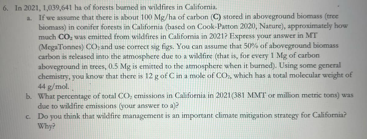 6. In 2021, 1,039,641 ha of forests burned in wildfires in California.
a.
If we assume that there is about 100 Mg/ha of carbon (C) stored in aboveground biomass (tree
biomass) in conifer forests in California (based on Cook-Patton 2020, Nature), approximately how
much CO2 was emitted from wildfires in California in 2021? Express your answer in MT
(MegaTonnes) CO2 and use correct sig figs. You can assume that 50% of aboveground biomass
carbon is released into the atmosphere due to a wildfire (that is, for every 1 Mg of carbon
aboveground in trees, 0.5 Mg is emitted to the atmosphere when it burned). Using some general
chemistry, you know that there is 12 g of C in a mole of CO2, which has a total molecular weight of
44 g/mol.
b. What percentage of total CO2 emissions in California in 2021 (381 MMT or million metric tons) was
due to wildfire emissions (your answer to a)?
C. Do you think that wildfire management is an important climate mitigation strategy for California?
Why?