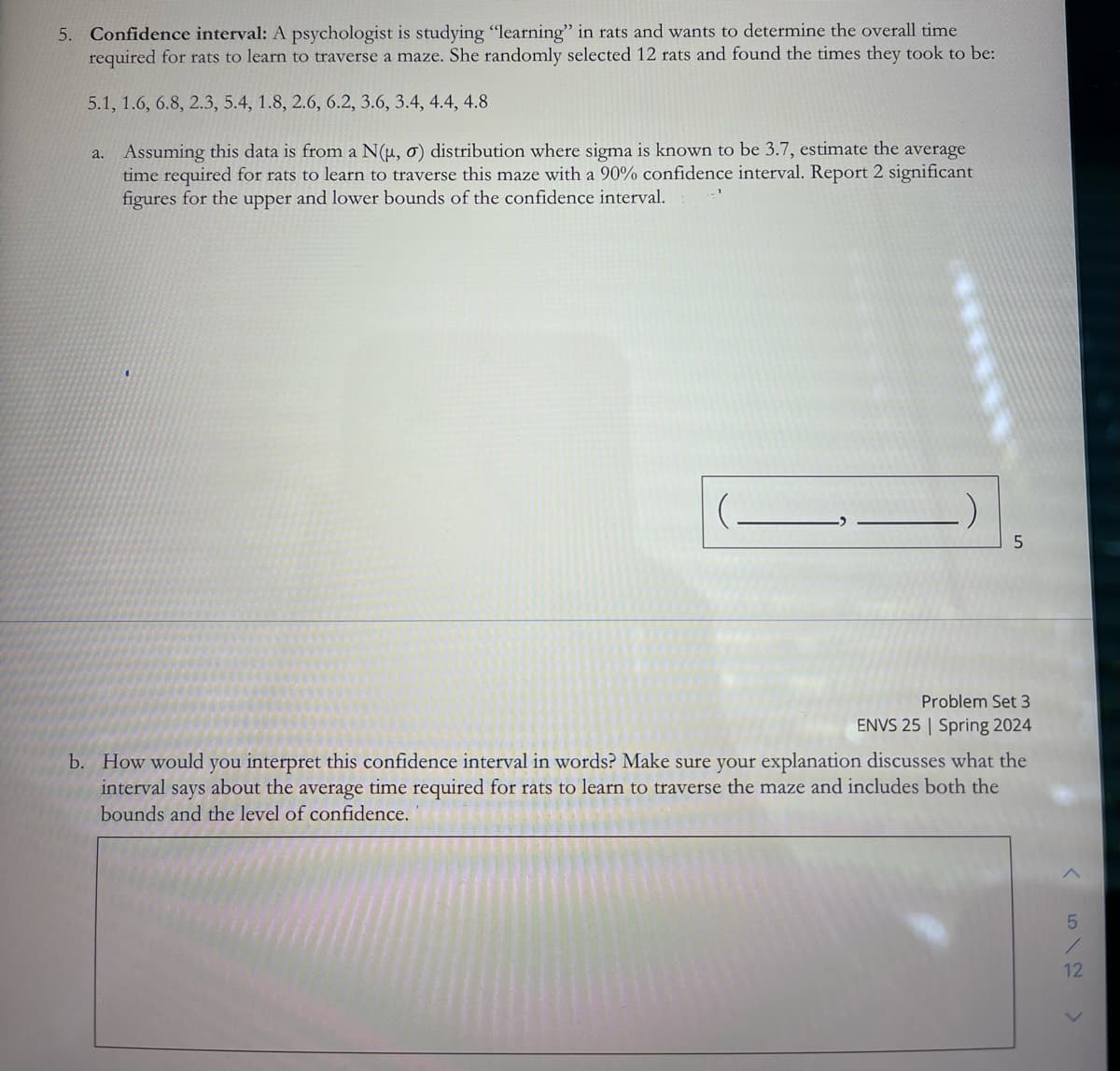 5. Confidence interval: A psychologist is studying "learning" in rats and wants to determine the overall time
required for rats to learn to traverse a maze. She randomly selected 12 rats and found the times they took to be:
5.1, 1.6, 6.8, 2.3, 5.4, 1.8, 2.6, 6.2, 3.6, 3.4, 4.4, 4.8
a. Assuming this data is from a N(µ, σ) distribution where sigma is known to be 3.7, estimate the average
time required for rats to learn to traverse this maze with a 90% confidence interval. Report 2 significant
figures for the upper and lower bounds of the confidence interval.
5
Problem Set 3
ENVS 25 Spring 2024
b. How would you interpret this confidence interval in words? Make sure your explanation discusses what the
interval says about the average time required for rats to learn to traverse the maze and includes both the
bounds and the level of confidence.
612