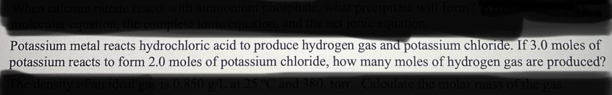 When calcium nitrate reacts with ammonium phosphate, what precipitate will form? Watte
molecular equation, the complete ionic equation, and the net ionic equation.
Potassium metal reacts hydrochloric acid to produce hydrogen gas and potassium chloride. If 3.0 moles of
potassium reacts to form 2.0 moles of potassium chloride, how many moles of hydrogen gas are produced?
The density of an ideal gas is 0.850 g/L at 25.°C and 380. torr. Calculate the molar mass of the gas.