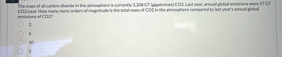 The mass of all carbon dioxide in the atmosphere is currently 3,208 GT (gigatonnes) CO2. Last year, annual global emissions were 37 GT
CO2/year. How many more orders of magnitude is the total mass of CO2 in the atmosphere compared to last year's annual global
emissions of CO2?
0000
2
6
10
5