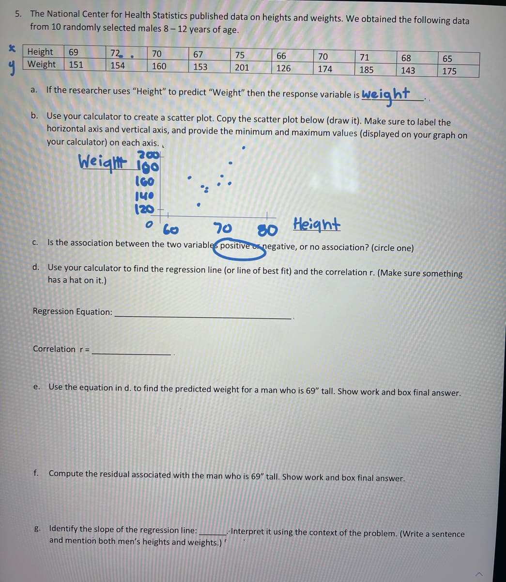 5. The National Center for Health Statistics published data on heights and weights. We obtained the following data
from 10 randomly selected males 8-12 years of age.
*
y
Height 69
Weight
151
72
154
70
160
200
Weight go
IGO
Regression Equation:
Correlation r =
67
153
140
(20
O
75
201
66
126
a. If the researcher uses "Height" to predict "Weight" then the response variable is
weight
b.
Use your calculator to create a scatter plot. Copy the scatter plot below (draw it). Make sure to label the
horizontal axis and vertical axis, and provide the minimum and maximum values (displayed on your graph on
your calculator) on each axis..
70
174
71
185
60
70
Height
80
c. Is the association between the two variables positive or negative, or no association? (circle one)
68
143
g. Identify the slope of the regression line:
and mention both men's heights and weights.)"
d.
Use your calculator to find the regression line (or line of best fit) and the correlation r. (Make sure something
has a hat on it.)
65
175
e. Use the equation in d. to find the predicted weight for a man who is 69" tall. Show work and box final answer.
f. Compute the residual associated with the man who is 69" tall. Show work and box final answer.
Interpret it using the context of the problem. (Write a sentence