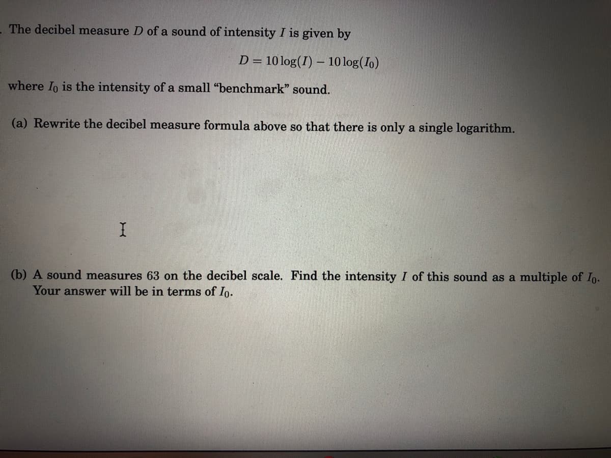 - The decibel measure D of a sound of intensity I is given by
D = 10 log(I) – 10 log(Io)
where Io is the intensity of a small "benchmark" sound.
(a) Rewrite the decibel measure formula above so that there is only a single logarithm.
(b) A sound measures 63 on the decibel scale. Find the intensity I of this sound as a multiple of Io.
Your answer will be in terms of Io.
